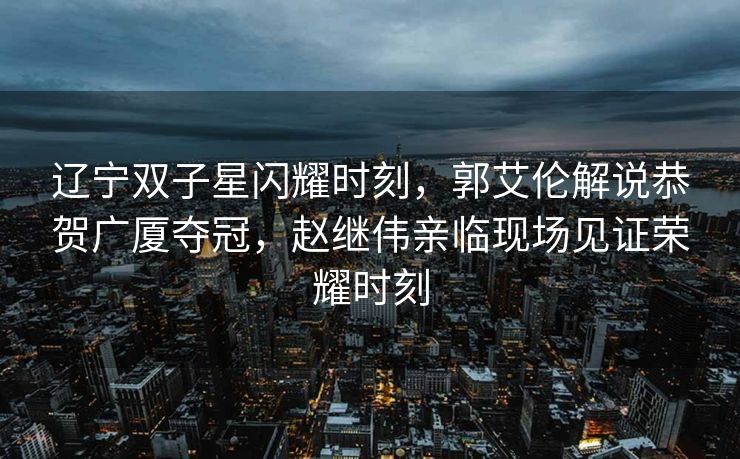 辽宁双子星闪耀时刻，郭艾伦解说恭贺广厦夺冠，赵继伟亲临现场见证荣耀时刻