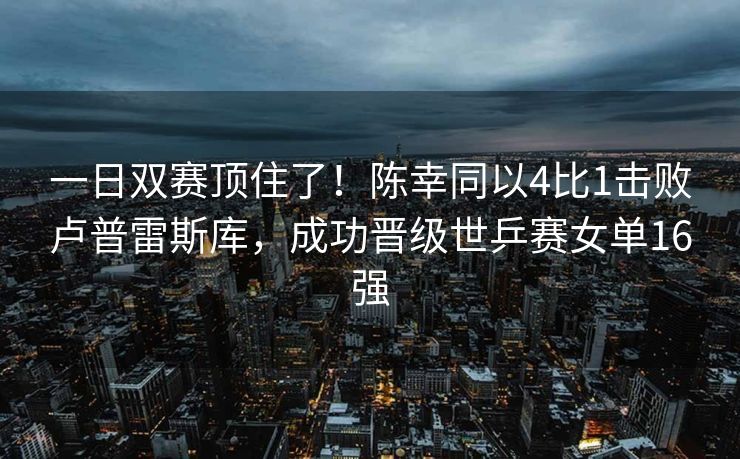 一日双赛顶住了！陈幸同以4比1击败卢普雷斯库，成功晋级世乒赛女单16强