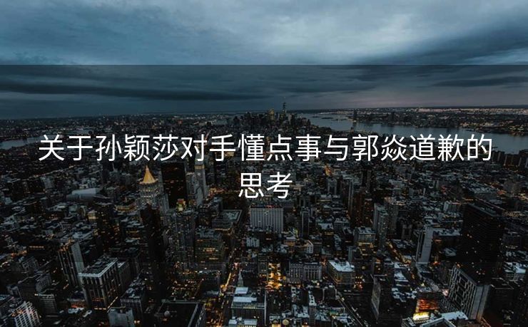 关于孙颖莎对手懂点事与郭焱道歉的思考