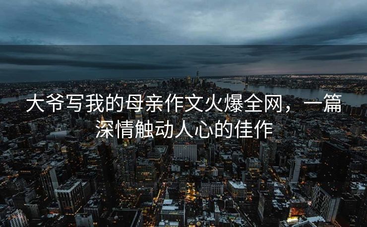 大爷写我的母亲作文火爆全网，一篇深情触动人心的佳作