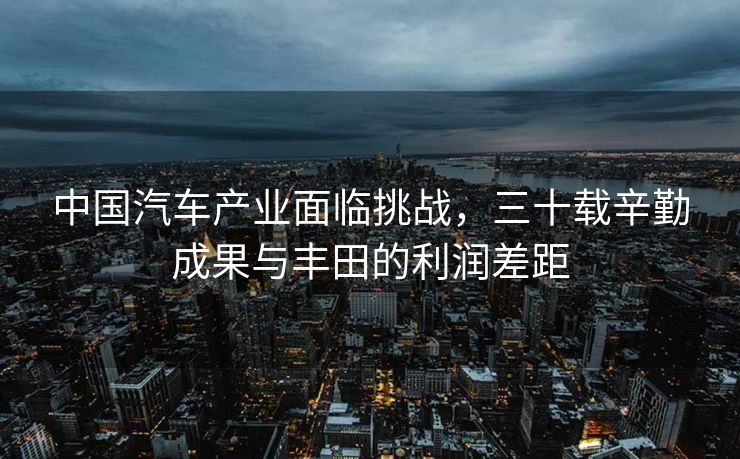 中国汽车产业面临挑战，三十载辛勤成果与丰田的利润差距