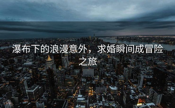 瀑布下的浪漫意外，求婚瞬间成冒险之旅