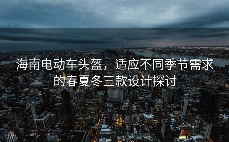 海南电动车头盔，适应不同季节需求的春夏冬三款设计探讨