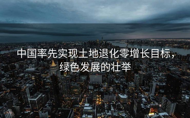 中国率先实现土地退化零增长目标，绿色发展的壮举