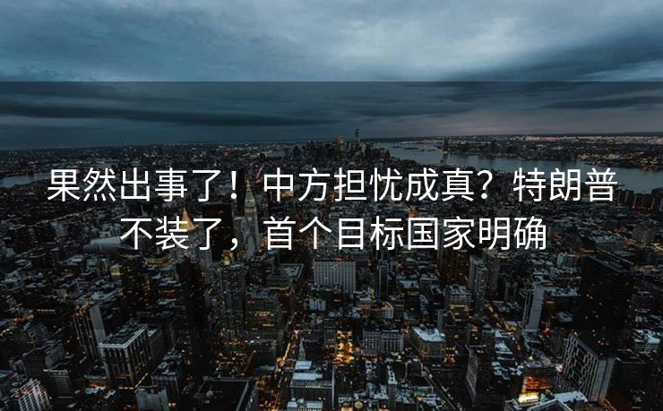 果然出事了！中方担忧成真？特朗普不装了，首个目标国家明确