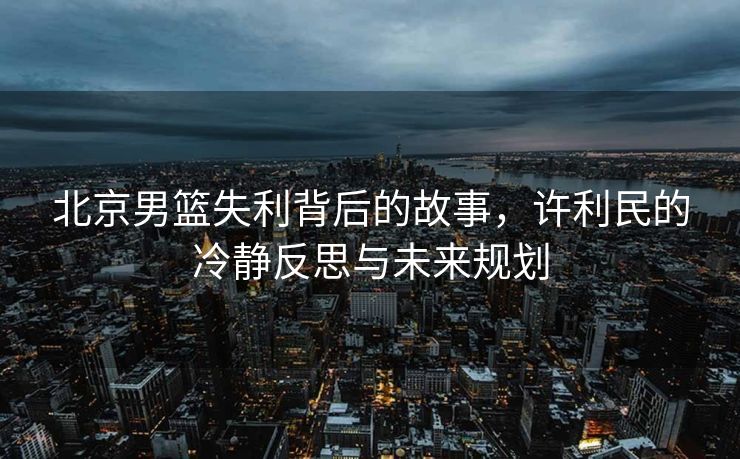 北京男篮失利背后的故事，许利民的冷静反思与未来规划