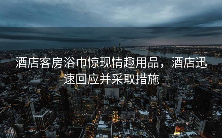 酒店客房浴巾惊现情趣用品，酒店迅速回应并采取措施