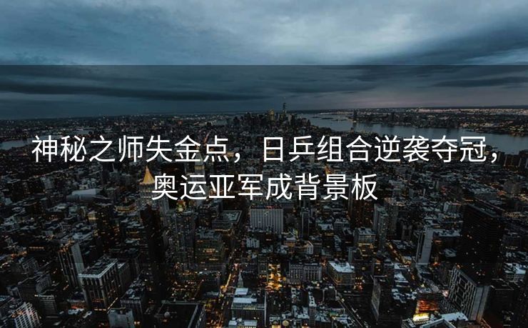 神秘之师失金点，日乒组合逆袭夺冠，奥运亚军成背景板