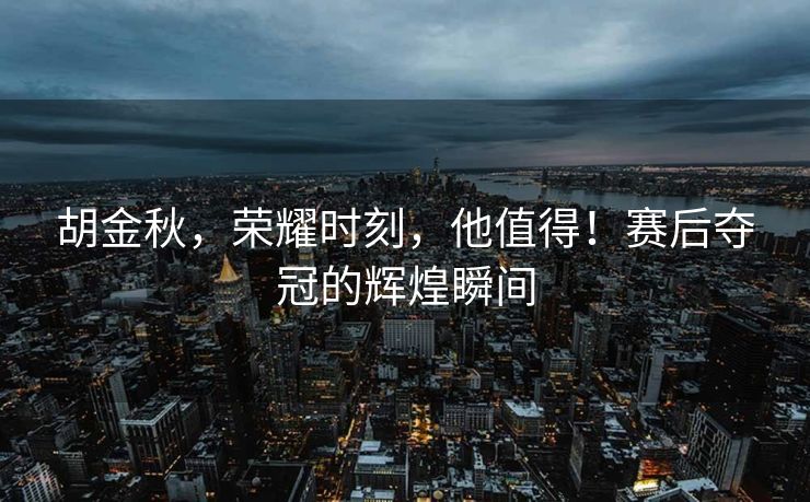 胡金秋，荣耀时刻，他值得！赛后夺冠的辉煌瞬间