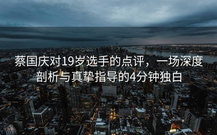 蔡国庆对19岁选手的点评，一场深度剖析与真挚指导的4分钟独白