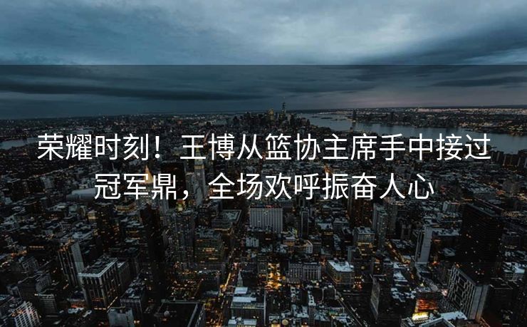 荣耀时刻！王博从篮协主席手中接过冠军鼎，全场欢呼振奋人心