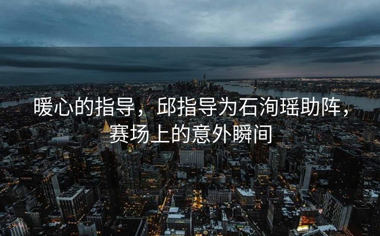 暖心的指导，邱指导为石洵瑶助阵，赛场上的意外瞬间