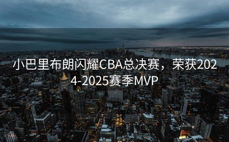 小巴里布朗闪耀CBA总决赛，荣获2024-2025赛季MVP