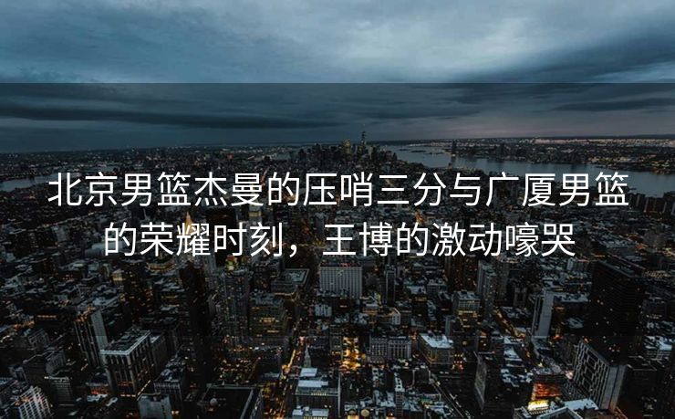 北京男篮杰曼的压哨三分与广厦男篮的荣耀时刻，王博的激动嚎哭
