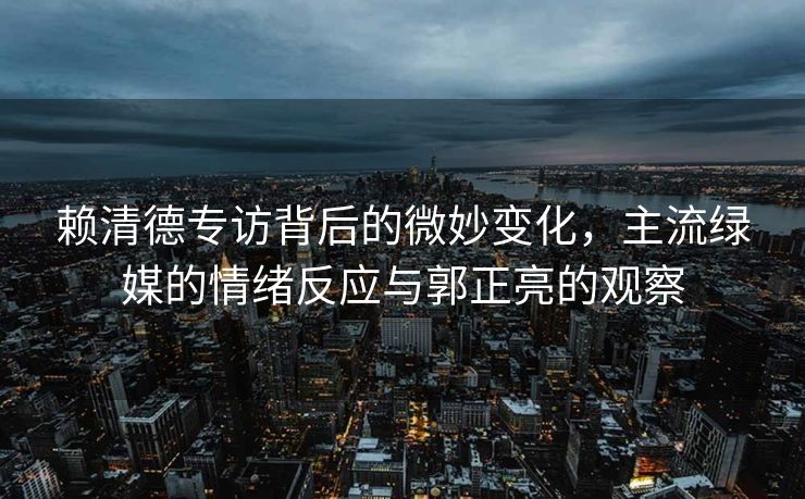 赖清德专访背后的微妙变化，主流绿媒的情绪反应与郭正亮的观察