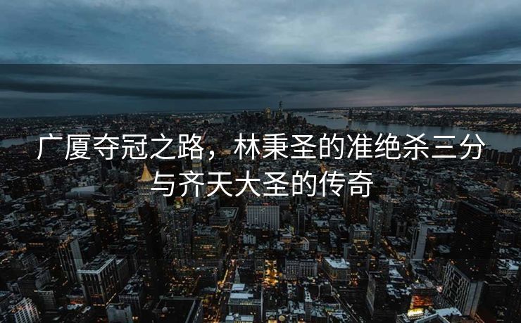 广厦夺冠之路，林秉圣的准绝杀三分与齐天大圣的传奇