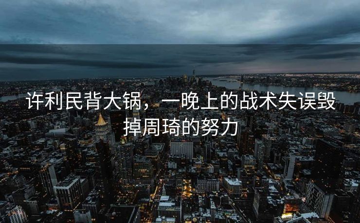 许利民背大锅，一晚上的战术失误毁掉周琦的努力