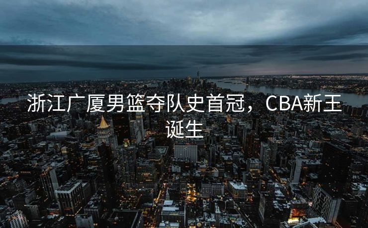 浙江广厦男篮夺队史首冠，CBA新王诞生