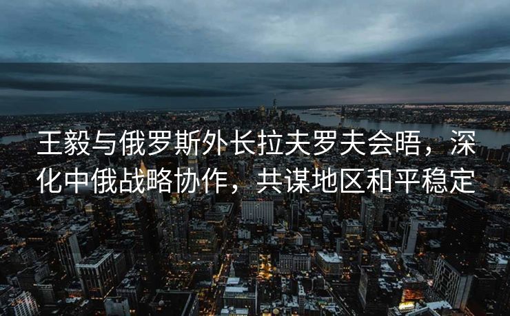王毅与俄罗斯外长拉夫罗夫会晤，深化中俄战略协作，共谋地区和平稳定