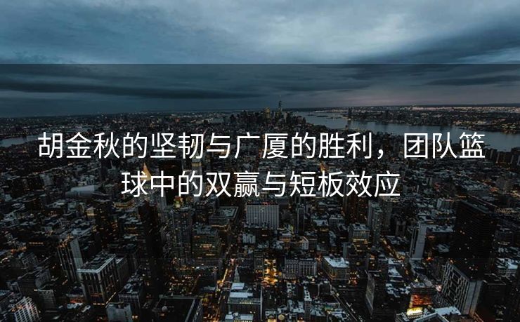 胡金秋的坚韧与广厦的胜利，团队篮球中的双赢与短板效应