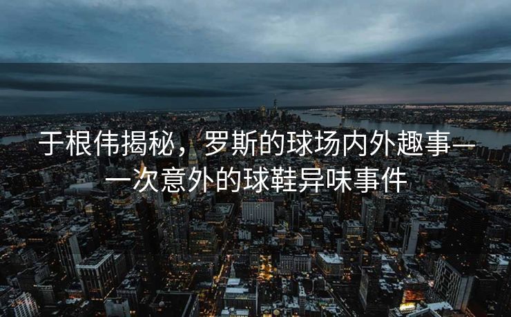 于根伟揭秘，罗斯的球场内外趣事—一次意外的球鞋异味事件