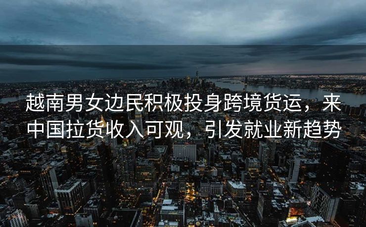越南男女边民积极投身跨境货运，来中国拉货收入可观，引发就业新趋势