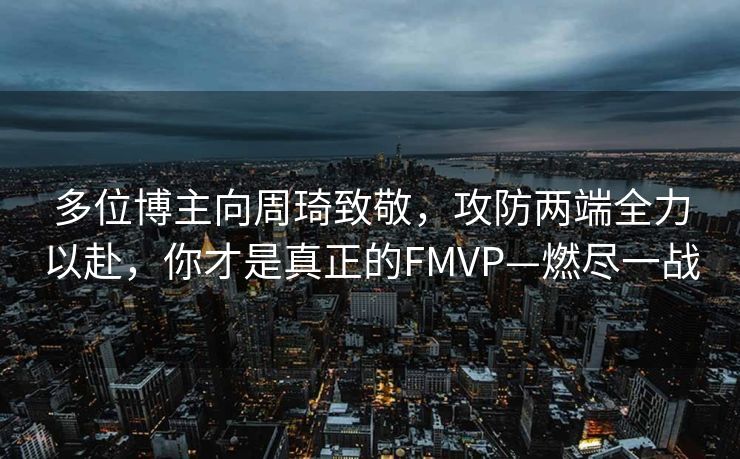 多位博主向周琦致敬，攻防两端全力以赴，你才是真正的FMVP—燃尽一战