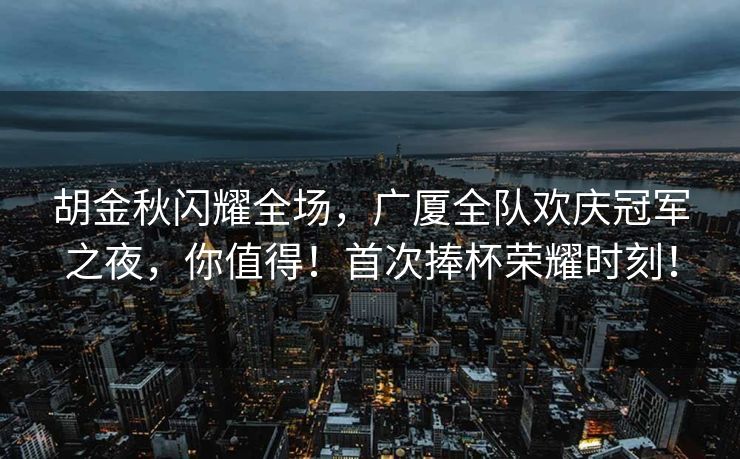 胡金秋闪耀全场，广厦全队欢庆冠军之夜，你值得！首次捧杯荣耀时刻！