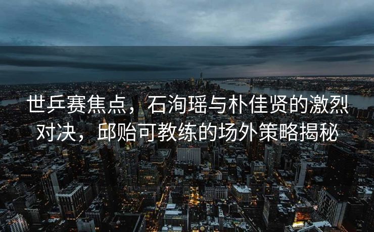 世乒赛焦点，石洵瑶与朴佳贤的激烈对决，邱贻可教练的场外策略揭秘