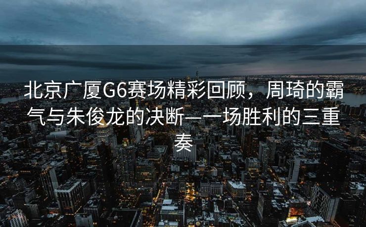 北京广厦G6赛场精彩回顾，周琦的霸气与朱俊龙的决断—一场胜利的三重奏