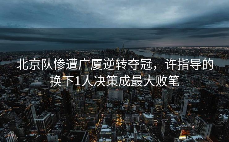北京队惨遭广厦逆转夺冠，许指导的换下1人决策成最大败笔
