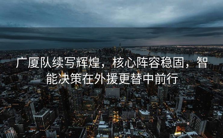 广厦队续写辉煌，核心阵容稳固，智能决策在外援更替中前行
