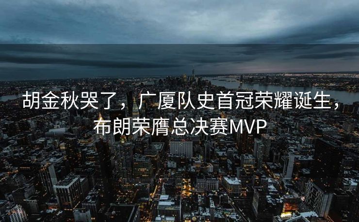胡金秋哭了，广厦队史首冠荣耀诞生，布朗荣膺总决赛MVP