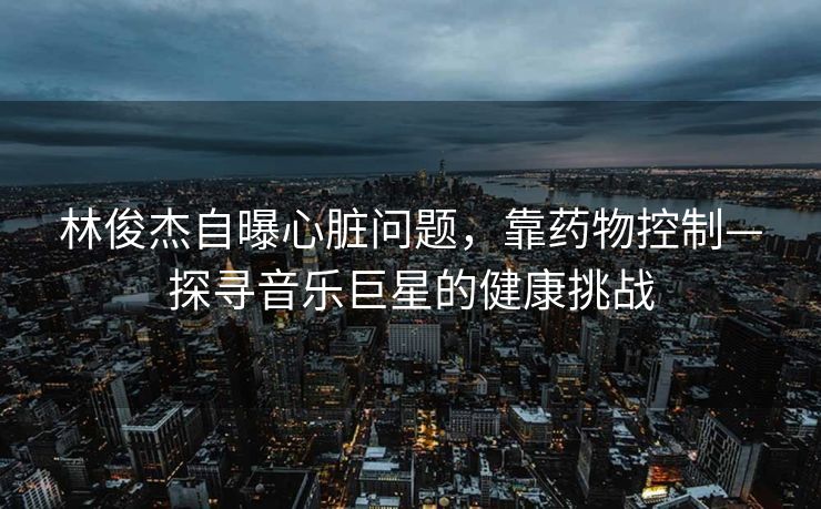 林俊杰自曝心脏问题，靠药物控制—探寻音乐巨星的健康挑战