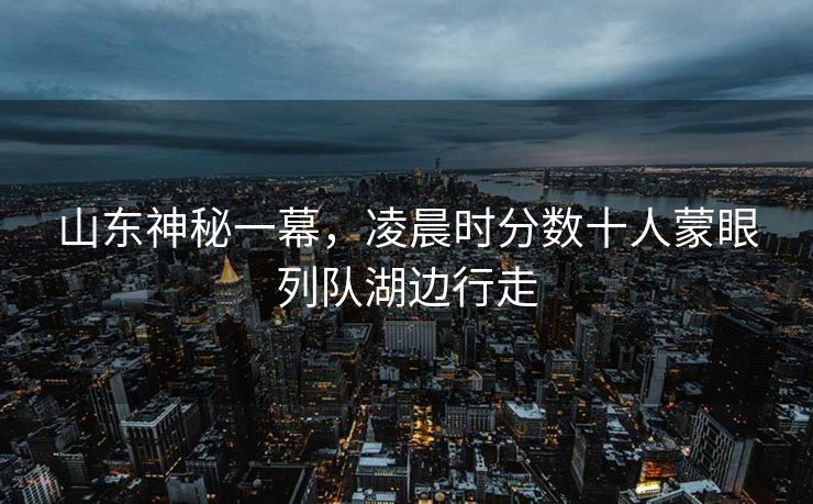 山东神秘一幕，凌晨时分数十人蒙眼列队湖边行走