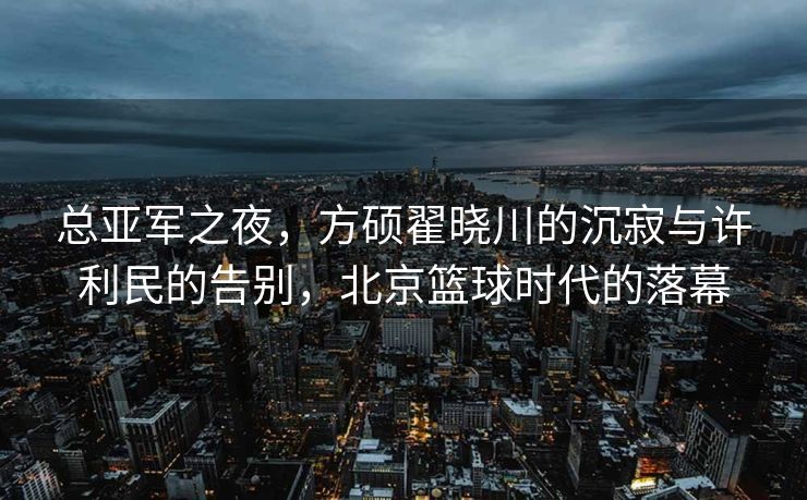 总亚军之夜，方硕翟晓川的沉寂与许利民的告别，北京篮球时代的落幕