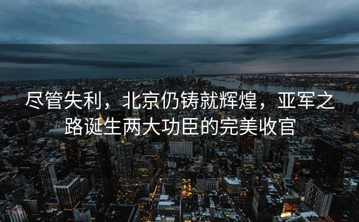 尽管失利，北京仍铸就辉煌，亚军之路诞生两大功臣的完美收官