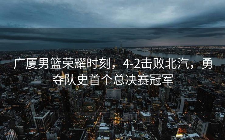广厦男篮荣耀时刻，4-2击败北汽，勇夺队史首个总决赛冠军