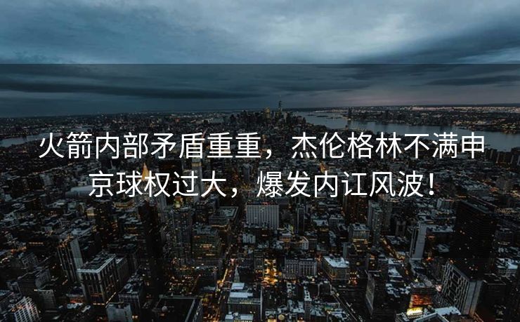火箭内部矛盾重重，杰伦格林不满申京球权过大，爆发内讧风波！