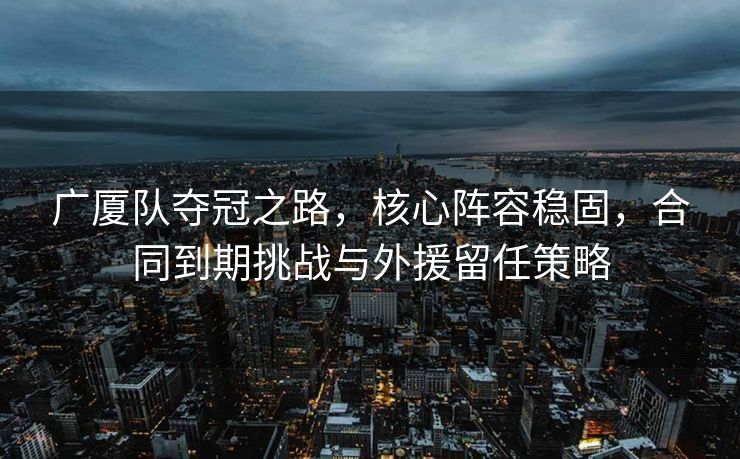 广厦队夺冠之路，核心阵容稳固，合同到期挑战与外援留任策略