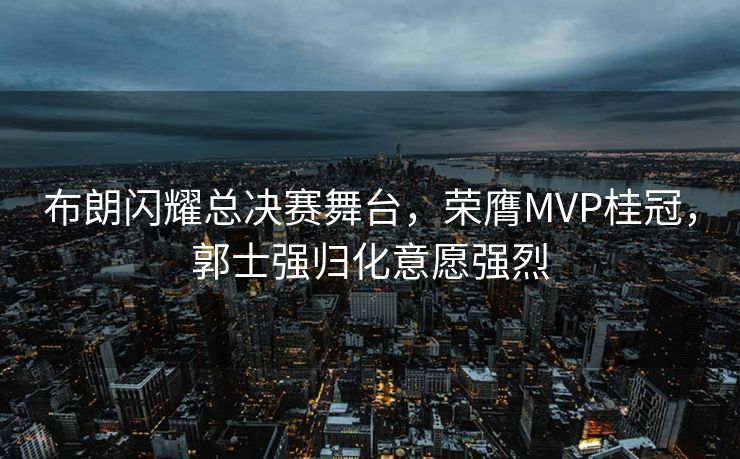 布朗闪耀总决赛舞台，荣膺MVP桂冠，郭士强归化意愿强烈
