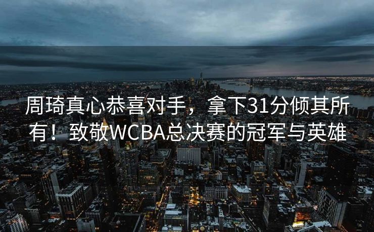 周琦真心恭喜对手，拿下31分倾其所有！致敬WCBA总决赛的冠军与英雄