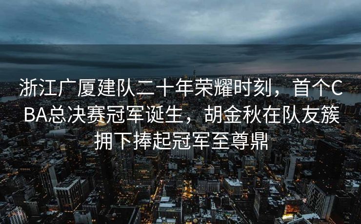 浙江广厦建队二十年荣耀时刻，首个CBA总决赛冠军诞生，胡金秋在队友簇拥下捧起冠军至尊鼎