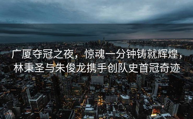 广厦夺冠之夜，惊魂一分钟铸就辉煌，林秉圣与朱俊龙携手创队史首冠奇迹