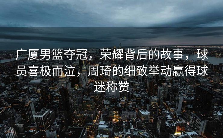 广厦男篮夺冠，荣耀背后的故事，球员喜极而泣，周琦的细致举动赢得球迷称赞