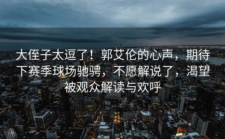 大侄子太逗了！郭艾伦的心声，期待下赛季球场驰骋，不愿解说了，渴望被观众解读与欢呼