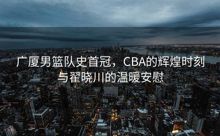广厦男篮队史首冠，CBA的辉煌时刻与翟晓川的温暖安慰