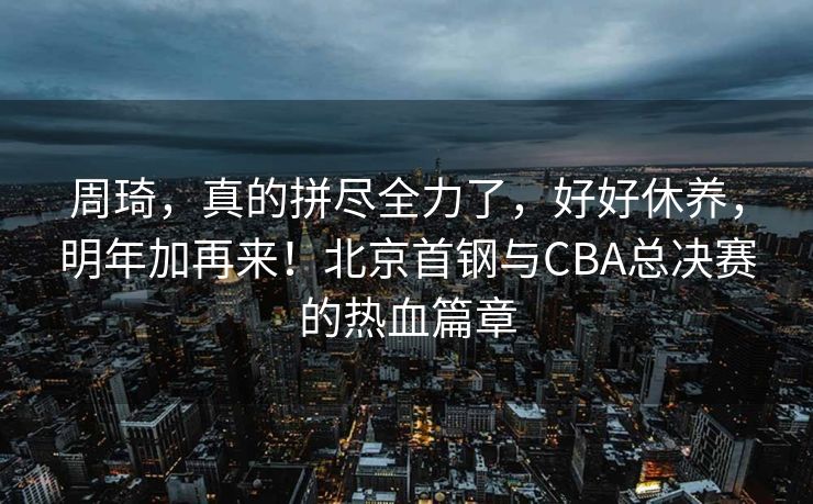 周琦，真的拼尽全力了，好好休养，明年加再来！北京首钢与CBA总决赛的热血篇章