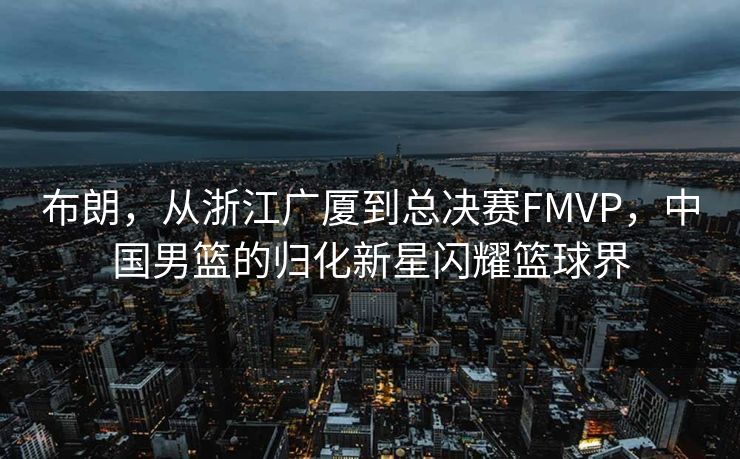 布朗，从浙江广厦到总决赛FMVP，中国男篮的归化新星闪耀篮球界