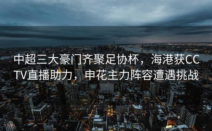 中超三大豪门齐聚足协杯，海港获CCTV直播助力，申花主力阵容遭遇挑战